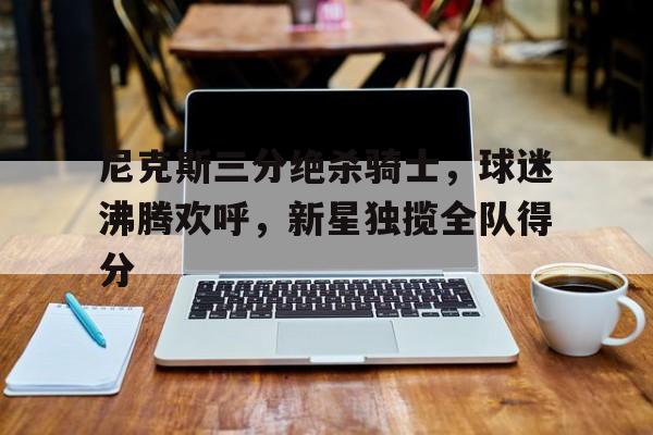 尼克斯三分绝杀骑士，球迷沸腾欢呼，新星独揽全队得分