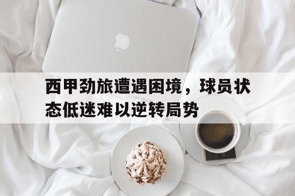 西甲劲旅遭遇困境，球员状态低迷难以逆转局势的简单介绍