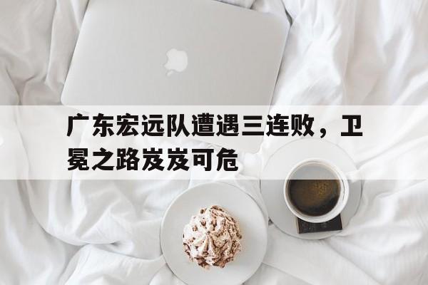 广东宏远队遭遇三连败，卫冕之路岌岌可危的简单介绍