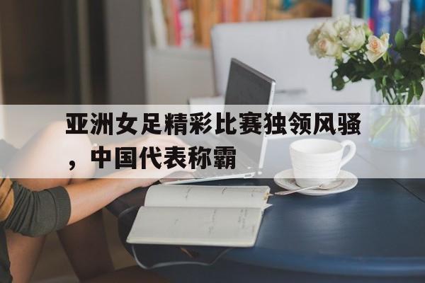亚洲女足精彩比赛独领风骚，中国代表称霸的简单介绍