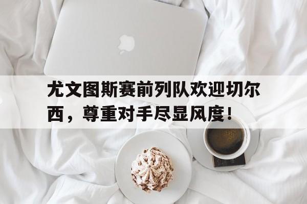 尤文图斯赛前列队欢迎切尔西，尊重对手尽显风度！