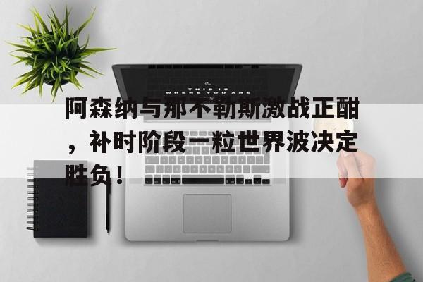 阿森纳与那不勒斯激战正酣，补时阶段一粒世界波决定胜负！阿森纳温格后的教练是谁